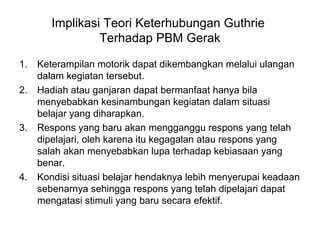 Implikasi Teori Keterhubungan Guthrie
Terhadap PBM Gerak
1. Keterampilan motorik dapat dikembangkan melalui ulangan
dalam kegiatan tersebut.
2. Hadiah atau ganjaran dapat bermanfaat hanya bila
menyebabkan kesinambungan kegiatan dalam situasi
belajar yang diharapkan.
3. Respons yang baru akan mengganggu respons yang telah
dipelajari, oleh karena itu kegagalan atau respons yang
salah akan menyebabkan lupa terhadap kebiasaan yang
benar.
4. Kondisi situasi belajar hendaknya lebih menyerupai keadaan
sebenarnya sehingga respons yang telah dipelajari dapat
mengatasi stimuli yang baru secara efektif.
 
