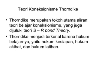 Teori Koneksionisme Thorndike
• Thorndike merupakan tokoh utama aliran
teori belajar koneksionisme, yang juga
dijuluki teori S – R bond Theory.
• Thorndike menjadi terkenal karena hukum
belajarnya, yaitu hukum kesiapan, hukum
akibat, dan hukum latihan.
 