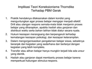 Implikasi Teori Koneksionisme Thorndike
Terhadap PBM Gerak
1. Praktik hendaknya dilaksanakan dalam kondisi yang
menguntungkan agar proses belajar mengajar menjadi efektif.
Drill atau ulangan respons semata-mata tidak menjamin proses
belajar yang diharapkan, apabila hadiah atau ganjaran dan
distribusi waktu serta bahan latihan tidak diatur secara nyata.
2. Hukum kesiapan merangsang dan berpengaruh terhadap
kematangan kesiapan psikologi, dan kesiapan keterampilan.
3. Dalam mengorganisasikan pengalaman belajar siswa, sebaiknya
beranjak dari kegiatan yang sederhana dan berlanjut dengan
kegiatan yang lebih kompleks.
4. Transfer atau alihan belajar hanya mungkin terjadi bila ada unsur
yang identik.
5. Hadiah atau ganjaran dapat membantu proses belajar karena
memperkuat hubungan stimulus-respons.
 