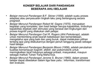 KONSEP BELAJAR DARI PANDANGAN
BEBERAPA AHLI BELAJAR
• Belajar menurut Pandangan B.F. Skiner (1958), adalah suatu proses
adaptasi atau penyesuaian tingkah laku yang berlangsung secara
progresif.
• Belajar Menurut Pandangan Robert M. Gagne (1970), merupakan
kegiatan yang kompleks, dan hasil belajar berupa kapabilitas, timbulnya
kapabilitas disebab oleh stimulasi yang berasal dari lingkungan dan
proses kognitif yang dilakukan oleh pelajar.
• Belajar Menurut Pandangan Carl R. Rogers (Ahli Psikoterapi), adalah
untuk membimbing anak kearah kebebasan dan kemerdekaan,
mengetahui apa yang baik dan yang buruk, dapat melakukan pilihan
tentang apa yang dilakukannya dengan penuh tanggung jawab sebagai
hasil belajar.
• Belajar Menurut Pandangan Benjamin Bloom (1956), adalah perubahan
kualitas kemampuan kognitif, afektif, dan psikomotorik untuk
meningkatkan taraf hidupnya sebagai pribadi, masyarakat, maupun
sebagai mahluk Tuhan Yang Maha Esa.
• Belajar Menurut Pandangan Jerome S. Bruner (1960), dalam proses
belajar dapat dibedakan dalam tiga fase yaitu : informasi, transformasi
dan evaluasi.
 