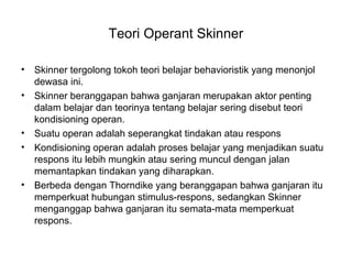 Teori Operant Skinner
• Skinner tergolong tokoh teori belajar behavioristik yang menonjol
dewasa ini.
• Skinner beranggapan bahwa ganjaran merupakan aktor penting
dalam belajar dan teorinya tentang belajar sering disebut teori
kondisioning operan.
• Suatu operan adalah seperangkat tindakan atau respons
• Kondisioning operan adalah proses belajar yang menjadikan suatu
respons itu lebih mungkin atau sering muncul dengan jalan
memantapkan tindakan yang diharapkan.
• Berbeda dengan Thorndike yang beranggapan bahwa ganjaran itu
memperkuat hubungan stimulus-respons, sedangkan Skinner
menganggap bahwa ganjaran itu semata-mata memperkuat
respons.
 
