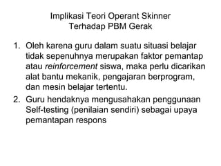 Implikasi Teori Operant Skinner
Terhadap PBM Gerak
1. Oleh karena guru dalam suatu situasi belajar
tidak sepenuhnya merupakan faktor pemantap
atau reinforcement siswa, maka perlu dicarikan
alat bantu mekanik, pengajaran berprogram,
dan mesin belajar tertentu.
2. Guru hendaknya mengusahakan penggunaan
Self-testing (penilaian sendiri) sebagai upaya
pemantapan respons
 