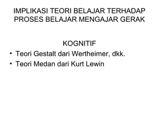 IMPLIKASI TEORI BELAJAR TERHADAP
PROSES BELAJAR MENGAJAR GERAK
KOGNITIF
• Teori Gestalt dari Wertheimer, dkk.
• Teori Medan dari Kurt Lewin
 