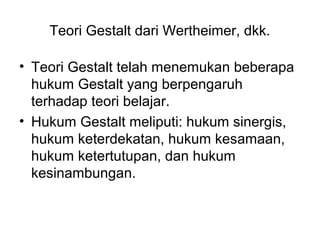 Teori Gestalt dari Wertheimer, dkk.
• Teori Gestalt telah menemukan beberapa
hukum Gestalt yang berpengaruh
terhadap teori belajar.
• Hukum Gestalt meliputi: hukum sinergis,
hukum keterdekatan, hukum kesamaan,
hukum ketertutupan, dan hukum
kesinambungan.
 