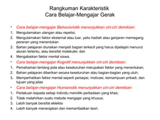 Rangkuman Karakteristik
Cara Belajar-Mengajar Gerak
• Cara belajar-mengajar Behavioristik menunjukkan ciri-ciri demikian:
1. Mengutamakan ulangan atau repetisi;
2. Mengutamakan faktor eksternal atau luar, yaitu hadiah atau ganjaran memegang
peranan yang menentukan
3. Bahan pelajaran diuraikan menjadi bagian terkecil yang harus dipelajari menurut
aturan tertentu, atau bersifat molekuler; dan
4. Mengabaikan faktor mental siswa.
• Cara belajar-mengajar Kognitif menunjukkan ciri-ciri demikian:
1. Pemahaman tentang pola atau keseluruhan merupakan faktor yang menentukan;
2. Bahan pelajaran diberikan secara keseluruhan atau bagian-bagian yang utuh;
3. Memperhatikan faktor mental seperti persepsi, motivasi, kemampuan pribadi, dan
tujuan yang jelas
• Cara belajar-mengajar Humanistik menunjukkan ciri-ciri demikian:
1. Perlakuan kepada setiap individu memiliki perbedaan yang khas;
2. Tidak melahirkan suatu metode mengajar yang khusus;
3. Lebih banyak bersifat eklektis
4. Lebih banyak menerapkan dan memanfaatkan teori.
 