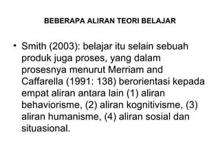 BEBERAPA ALIRAN TEORI BELAJAR
• Smith (2003): belajar itu selain sebuah
produk juga proses, yang dalam
prosesnya menurut Merriam and
Caffarella (1991: 138) berorientasi kepada
empat aliran antara lain (1) aliran
behaviorisme, (2) aliran kognitivisme, (3)
aliran humanisme, (4) aliran sosial dan
situasional.
 
