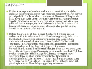 Lanjutan →
 Ketika sistem pemerintahan parlemen terbukti tidak berjalan
efektif, Soekarno pada akhir 1956 menyerukan pembubaran semua
partai politik. Dia kemudian membentuk Demokrasi Terpimpin
pada 1959, dan pada tahun berikutnya membubarkan parlemen
terpilih. Soekarno mencoba menerapkan gagasannya akan tiga
pilar kekuatan bangsa, yaitu Nasakom (Nasionalis, Agama, dan
Komunis). Namun, kondisi krisis ekonomi dan politik dalam
negeri terus bertambah runyam.
 Dalam bidang politik luar negeri, Soekarno bersikap curiga
terhadap AS dan kekuatan Barat. Untuk mengimbagi kekuatan
Barat, dia berperan sebagai pemimpin nengara-negara baru
melawan kekuatan kolonial dan “neokolonial”. Dia berhasil
“memaksa” Belanda untuk menyerahkan Irian Barat (kemudian
pada 1963 disebut Irian Jaya, kini Papua). Soekarno
mempermaklumkan “konfrontasi” dengan Federasi Malaysia yang
baru dibentuk pada 1963. Pada 1965 Indonesia keluar dari PBB dan
Soekarno semakin aktif sebagai tokoh negara-negara “new
emerging forces”. Kharismanya yang hebat tidak hanya
memengaruhi rakyat Indonesia, tetapi juga bangsa-bangsa yang
baru merdeka di Asia-Afrika. Dia juga dikenal sebagai salah satu
pemimpin negara Nonblok yang paling terkemuka.
 