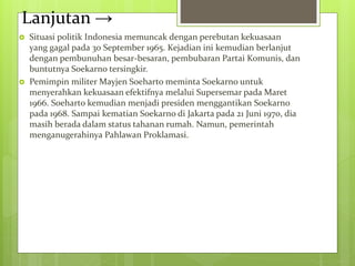 Lanjutan →
 Situasi politik Indonesia memuncak dengan perebutan kekuasaan
yang gagal pada 30 September 1965. Kejadian ini kemudian berlanjut
dengan pembunuhan besar-besaran, pembubaran Partai Komunis, dan
buntutnya Soekarno tersingkir.
 Pemimpin militer Mayjen Soeharto meminta Soekarno untuk
menyerahkan kekuasaan efektifnya melalui Supersemar pada Maret
1966. Soeharto kemudian menjadi presiden menggantikan Soekarno
pada 1968. Sampai kematian Soekarno di Jakarta pada 21 Juni 1970, dia
masih berada dalam status tahanan rumah. Namun, pemerintah
menganugerahinya Pahlawan Proklamasi.
 