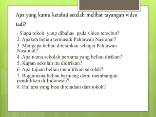 Apa yang kamu ketahui setelah melihat tayangan video
tadi?
1. Siapa tokoh yang dibahas pada video tersebut?
2. Apakah beliau termasuk Pahlawan Nasional?
3. Mengapa beliau ditetapkan sebagai Pahlawan
Nasional?
4. Apa nama sekolah pertama yang beliau dirikan?
5. Kapan sekolah itu didirikan?
6. Apa tujuan beliau mendirikan sekolah?
7. Bagaimana beliau berjuang demi membangun
pendidikan di Indonesia?
8. Hal apa yang bisa diteladani dari tokoh?
 