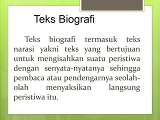 Teks Biografi
Teks biografi termasuk teks
narasi yakni teks yang bertujuan
untuk mengisahkan suatu peristiwa
dengan senyata-nyatanya sehingga
pembaca atau pendengarnya seolah-
olah menyaksikan langsung
peristiwa itu.
 