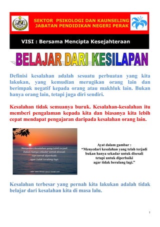 SEKTOR PSIKOLOGI DAN KAUNSELING
JABATAN PENDIDIKAN NEGERI PERAK

VISI : Bersama Mencipta Kesejahteraan
Modal Insan

Definisi kesalahan adalah sesuatu perbuatan yang kita
lakukan, yang kemudian merugikan orang lain dan
berimpak negatif kepada orang atau makhluk lain. Bukan
hanya orang lain, tetapi juga diri sendiri.
Kesalahan tidak semuanya buruk. Kesalahan-kesalahan itu
memberi pengalaman kepada kita dan biasanya kita lebih
cepat mendapat pengajaran daripada kesalahan orang lain.

Ayat dalam gambar :
“Menyedari kesalahan yang telah terjadi
bukan hanya sekadar untuk disesali
tetapi untuk diperbaiki
agar tidak berulang lagi.”

Kesalahan terbesar yang pernah kita lakukan adalah tidak
belajar dari kesalahan kita di masa lalu.

1

 