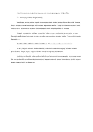 ”Aku Cuma penasaran aja gimanresponya saat mendengar cerpenku itu” jawabku
“Ya, biasa saja” jawabnya dengan enteng.
Mendengar pernyataannya sejenak membuat jantungku seakan berhenti berdetak sejenak. Rasanya
begitu menyakitkan aku masihingat waktu ituaku begitumalu saat Ibu Debby PPLT Bahasa Indonesia kami
dari UNIMED membacakan cerpenku dan ternyata doi malah menganggap hal itubiasa aja.
Sungguh mengejutkan sekaligus mengerikan bukan ternyata jawaban dari penantianku ternyata
hanyalah rasa kesi-sian. Pantas saja ternyata doi takpernah merespon perasaan sukaku. Ternyata baginya aku
hanyalah,,,,,,,,,,
Bodohhhhhhhhhhhhhhhhhhhhhhhhhhhhhhhh Widia Ratnasari Samosirrrrrrrrrrrrrrr
Waktu yang kau telah kau abaikan sekarang telah membalas keburukan yang telah kau lakukan.
Jadikanlah doi sebagai pejaran supaya nanti kau taktertipu lagi dengan cinta palsu.
Mulai hari ini akuudah sadar dan bertekad takmau lagi memulai mengungkapkan namanya perasaan
lagi karena aku telah memilihuntuk menyimpannya saja daripada malu seumur hidup karena di tolak seorang
cowok itulah prinsipcintaku saat ini.
 