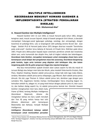 MULTIPLE INTELLIGENCES 
KECERDASAN MENURUT HOWARD GARDNER & 
IMPLEMENTASINYA (STRATEGI PENGAJARAN 
DIKELAS) 
Oleh : Muhammad Alwi1 
A. Howard Gardner dan Multiple Intelligences? 
Howard Gardner lahir 11 Juni 1943, ia masuk Harvard pada tahun 1961, dengan 
keinginan awal, masuk Jurusan Sejarah, tetapi di bawah pengaruh Erik Erikson, ia berubah 
mempelajari Hubungan-sosial (gabungan psikologi, sosiologi, dan antropologi), dengan 
kosentrasi di psikologi klinis. Lalu ia terpengaruh oleh psikolog Jerome Bruner dan Jean 
Piaget. Setelah Ph.D di Harvard pada tahun 1971 dengan disertasi masalah “Sensitivitas 
pada anak-anak”, Gardner terus bekerja di Harvard, di Proyek Zero. Didirikan pada tahun 
1967, Proyek Zero dikhususkan kepada kajian sistematis pemikiran artistik dan kreativitas 
dalam seni, serta humanistik dan disiplin ilmu, baik di tingkat individu dan kelembagaan. 
Kecerdasan kata Gardner, merupakan kemampuan untuk menangkap situasi baru serta 
kemampuan untuk belajar dari pengalaman masa lalu seseorang. Kecerdasan bergantung 
pada konteks, tugas serta tuntutan yang diajukan oleh kehidupan kita, dan bukan 
tergantung pada nila IQ, gelar perguruan tinggi atau reputasi bergengsi. 
Kita bisa mencontohkan apakah Einstein akan sukses seperti itu bila dia masuk di 
Jurusan Biologi atau belajar main bola dan Musik…jelas masalah fisika-teoritis Einstein, Max 
Planc, Stephen Howking, Newton adalah jenius-jenius, tetapi bab olah-raga maka Zidane, 
Jordane, Maradona adalah jenius-jenius dilapangan, juga Mozart, Bach adalah jenius-jenius 
dimusik. Dst..dst…juga Thoman A. Edison adalah jenius lain, demikian juga dengan para 
sutradara film, bagaimana mereka mampu membayangkan harus disyuting bagian ini, 
kemudian setelah itu, adegan ini, ini yang mesti keluar dengan pakaian jenis ini, latar suara 
ini, dan bahkan dialog seperti itu, ini adalah jenius-jenius bentuk lain. Disinilah Howard 
Gardner mengeluarkan teori baru dalam buku 
Frame of Mind, tentang Multiple Intelligences 
(Kecerdasan Majemuk), dimana dia 
mengatakan bahwa era baru sudah merubah 
dari Test IQ yang melulu hanya test tulis 
(dimana didominasi oleh kemampuan 
Matematika dan Bahasa), menjadi Multiple 
Intelligences. 
Intellegence (Kecerdasan) katanya adalah 
kemampuan untuk memecahkan persoalan 
1 Alumni Pasca Sarjana Univ Brawijaya Malang (Human Resource Management), dan FIP Univ Negeri Malang, 
PLPG “Strategi Pengajaran”, Direktur Full Day and Boarding School SMP/SMA YAPI, serta Dosen STIE-YADIKA 
Bangil-Pasuruan. 
 