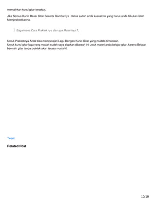 memainkan kunci gitar tersebut.
Jika Semua Kunci Dasar Gitar Beserta Gambarnya diatas sudah anda kuasai hal yang harus anda lakukan ialah
Mempraktekkanna .
Bagaimana Cara Praktek nya dan apa Materinya ?,
Untuk Prakteknya Anda bisa mempelajari Lagu Dengan Kunci Gitar yang mudah dimainkan.
Untuk kunci gitar lagu yang mudah sudah saya siapkan dibawah ini untuk materi anda belajar gitar ,karena Belajar
bermain gitar tanpa praktek akan terasa mustahil.
Tweet
Related Post
10/10
 