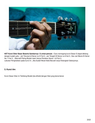 KET Kunci Gitar Dasar Beserta Gambarnya G untuk pemula : Cara memegang kunci Dasar G dapat dibilang
dangat mudah yaitu : Jari Telunjuk di Senar no 5 Fret 2 , Jari Tengah Di Senar no 6 fret 3 , Dan Jari Manis Di Senar
No 1 Fret 3 , Alternatif Paling Mudah Ialah Hanya Penekan Senar 1 di Fret 3.
Lakukan Penghafalan pada kunci ini , Jika Sudah Mulai Hafal Barulah lanjut Kelangkah Selanjutnya.
3. Kunci Am
Kunci Dasar Gitar ini Terbilang Mudah jika dihafal dengan Niat yang benar-benar
3/10
 