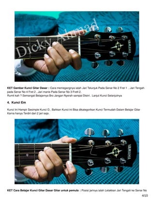 KET Gambar Kunci Gitar Dasar : Cara memegangnya ialah Jari Telunjuk Pada Senar No 2 Fret 1 , Jari Tengah
pada Senar No 4 Fret 2 , Jari manis Pada Senar No 3 Frett 2.
Rumit kah ? Semangat Belajarnya Bro Jangan Nyerah sampai Disini . Lanjut Kunci Selanjutnya
4. Kunci Em
Kunci Ini Hampir Sesimple Kunci G , Bahkan Kunci ini Bisa dikategorikan Kunci Termudah Dalam Belajar Gitar
Karna hanya Terdiri dari 2 jari saja .
KET Cara Belajar Kunci Gitar Dasar Gitar untuk pemula : Posisi jarinya ialah Letakkan Jari Tengah ke Senar No
4/10
 