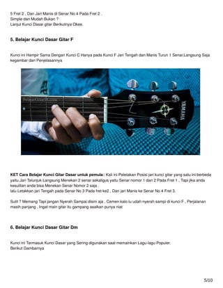 5 Fret 2 , Dan Jari Manis di Senar No 4 Pada Fret 2 .
Simple dan Mudah Bukan ?
Lanjut Kunci Dasar gitar Berikutnya Okee.
5. Belajar Kunci Dasar Gitar F
Kunci ini Hampir Sama Dengan Kunci C Hanya pada Kunci F Jari Tengah dan Manis Turun 1 Senar,Langsung Saja
kegambar dan Penjelasannya
KET Cara Belajar Kunci Gitar Dasar untuk pemula: Kali ini Peletakan Posisi jari kunci gitar yang satu ini berbeda
yaitu Jari Telunjuk Langsung Menekan 2 senar sekaligus yaitu Senar nomor 1 dan 2 Pada Fret 1 , Tapi jika anda
kesulitan anda bisa Menekan Senar Nomor 2 saja .
lalu Letakkan jari Tengah pada Senar No 3 Pada fret ke2 , Dan jari Manis ke Senar No 4 Fret 3.
Sulit ? Memang Tapi jangan Nyerah Sampai disini aja , Cemen kalo lu udah nyerah sampi di kunci F , Perjalanan
masih panjang , Ingat main gitar itu gampang asalkan punya niat
6. Belajar Kunci Dasar Gitar Dm
Kunci ini Termasuk Kunci Dasar yang Sering digunakan saat memainkan Lagu-lagu Populer.
Berikut Gambarnya
5/10
 