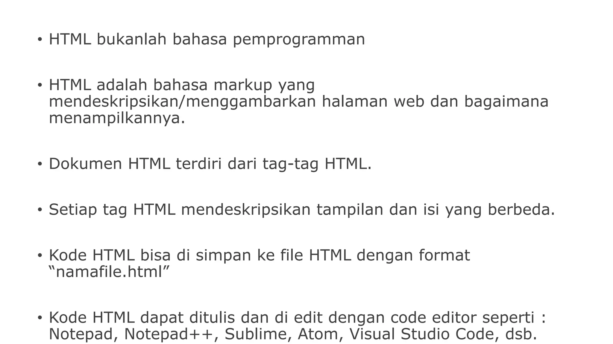 • HTML bukanlah bahasa pemprogramman
• HTML adalah bahasa markup yang
mendeskripsikan/menggambarkan halaman web dan bagaimana
menampilkannya.
• Dokumen HTML terdiri dari tag-tag HTML.
• Setiap tag HTML mendeskripsikan tampilan dan isi yang berbeda.
• Kode HTML bisa di simpan ke file HTML dengan format
“namafile.html”
• Kode HTML dapat ditulis dan di edit dengan code editor seperti :
Notepad, Notepad++, Sublime, Atom, Visual Studio Code, dsb.
 