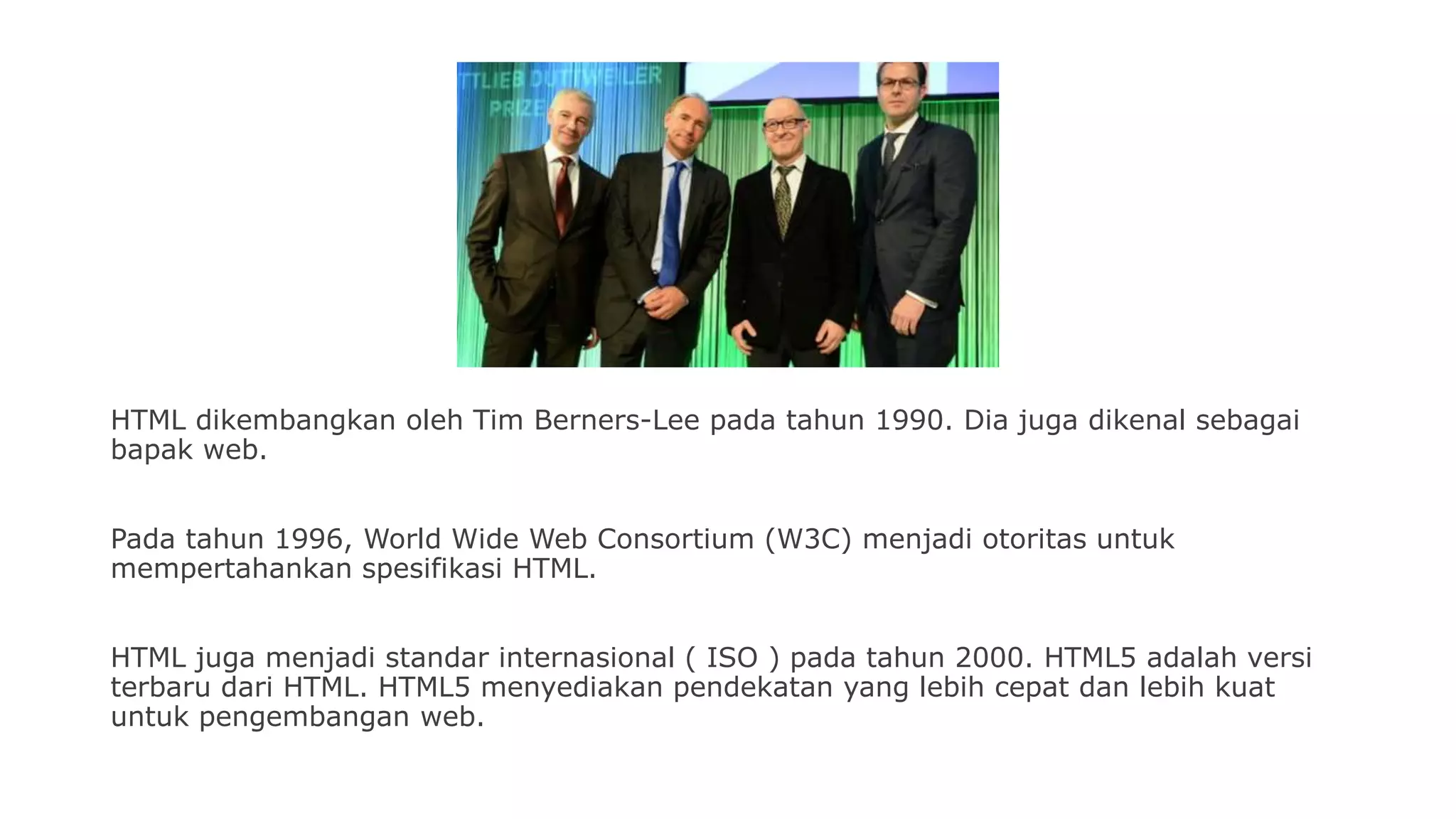HTML dikembangkan oleh Tim Berners-Lee pada tahun 1990. Dia juga dikenal sebagai
bapak web.
Pada tahun 1996, World Wide Web Consortium (W3C) menjadi otoritas untuk
mempertahankan spesifikasi HTML.
HTML juga menjadi standar internasional ( ISO ) pada tahun 2000. HTML5 adalah versi
terbaru dari HTML. HTML5 menyediakan pendekatan yang lebih cepat dan lebih kuat
untuk pengembangan web.
 