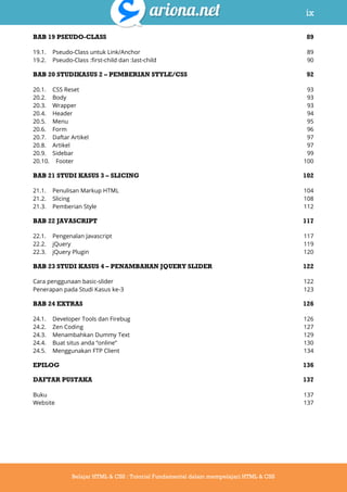 ix
Belajar HTML & CSS : Tutorial Fundamental dalam mempelajari HTML & CSS
BAB 19 PSEUDO-CLASS 89
19.1. Pseudo-Class untuk Link/Anchor 89
19.2. Pseudo-Class :first-child dan :last-child 90
BAB 20 STUDIKASUS 2 – PEMBERIAN STYLE/CSS 92
20.1. CSS Reset 93
20.2. Body 93
20.3. Wrapper 93
20.4. Header 94
20.5. Menu 95
20.6. Form 96
20.7. Daftar Artikel 97
20.8. Artikel 97
20.9. Sidebar 99
20.10. Footer 100
BAB 21 STUDI KASUS 3 – SLICING 102
21.1. Penulisan Markup HTML 104
21.2. Slicing 108
21.3. Pemberian Style 112
BAB 22 JAVASCRIPT 117
22.1. Pengenalan Javascript 117
22.2. jQuery 119
22.3. jQuery Plugin 120
BAB 23 STUDI KASUS 4 – PENAMBAHAN JQUERY SLIDER 122
Cara penggunaan basic-slider 122
Penerapan pada Studi Kasus ke-3 123
BAB 24 EXTRAS 126
24.1. Developer Tools dan Firebug 126
24.2. Zen Coding 127
24.3. Menambahkan Dummy Text 129
24.4. Buat situs anda “online” 130
24.5. Menggunakan FTP Client 134
EPILOG 136
DAFTAR PUSTAKA 137
Buku 137
Website 137
 