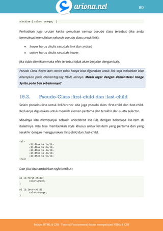 90
Belajar HTML & CSS : Tutorial Fundamental dalam mempelajari HTML & CSS
a:active { color: orange; }
Perhatikan juga urutan ketika penulisan semua pseudo class tersebut (Jika anda
bermaksud menuliskan seluruh pseudo class untuk link):
 :hover harus ditulis sesudah :link dan :visited
 :active harus ditulis sesudah :hover.
Jika tidak demikian maka efek tersebut tidak akan berjalan dengan baik.
Pseudo Class :hover dan :active tidak hanya bisa digunakan untuk link saja melainkan bisa
diterapkan pada elemen/tag-tag HTML lainnya. Masih ingat dengan demonstrasi Image
Sprite pada bab sebelumnya?
19.2. Pseudo-Class :first-child dan :last-child
Selain pseudo-class untuk link/anchor ada juga pseudo class :first-child dan :last-child.
Keduanya digunakan untuk memilih elemen pertama dan terakhir dari suatu selector.
Misalnya kita mempunyai sebuah unordered list (ul), dengan beberapa list-item di
dalamnya. Kita bisa memberikan style khusus untuk list-item yang pertama dan yang
terakhir dengan menggunakan :first-child dan :last-child.
<ul>
<li>Item ke 1</li>
<li>Item ke 2</li>
<li>Item ke 3</li>
<li>Item ke 4</li>
<li>Item ke 5</li>
</ul>
Dan Jika kita tambahkan style berikut :
ul li:first-child{
color:green;
}
ul li:last-child{
color:orange;
}
 