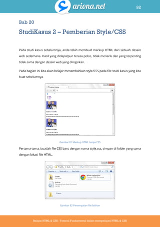 92
Belajar HTML & CSS : Tutorial Fundamental dalam mempelajari HTML & CSS
Bab 20
StudiKasus 2 – Pemberian Style/CSS
Pada studi kasus sebelumnya, anda telah membuat markup HTML dari sebuah desain
web sederhana. Hasil yang didapatpun terasa polos, tidak menarik dan yang terpenting
tidak sama dengan desain web yang diinginkan.
Pada bagian ini kita akan belajar menambahkan style/CSS pada file studi kasus yang kita
buat sebelumnya.
Gambar 81 Markup HTML tanpa CSS
Pertama-tama, buatlah file CSS baru dengan nama style.css, simpan di folder yang sama
dengan lokasi file HTML.
Gambar 82 Penempatan file latihan
 