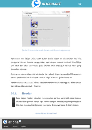 94
Belajar HTML & CSS : Tutorial Fundamental dalam mempelajari HTML & CSS
Gambar 83 Kontent tetap berada ditengah meski di-zoom-in atau zoom-out
Pemberian nilai 780px untuk width bukan tanpa alasan, ini dikarenakan rata-rata
pengguna internet didunia menggunakan layar dengan resolusi minimal 1024x768px
jadi lebar dari situs kita berada pada ukuran aman meskipun resolusi layar yang
digunakan minimal.
Sebenarnya ukuran lebar minimal standar dari sebuah desain web adalah 960px namun
karena pada desain lebar dari web sebesar 780px maka kita gunakan nilai ini.
Penambahan overflow:hidden karena kita akan menambahkan floating pada daftar-artikel
dan sidebar. (Baca kembali : Floating)
20.4. Header
Pada bagian header, kita akan menggunakan gambar yang telah saya siapkan,
ukuran lebar gambar hanya 10px namun dengan metode pengulangan/repeat-x
kita akan mendapatkan tampilan yang sama dengan yang ada di dalam desain.
Gambar 84 Hasil akhir dari Head
 
