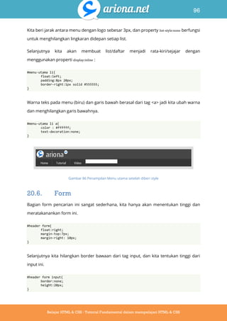 96
Belajar HTML & CSS : Tutorial Fundamental dalam mempelajari HTML & CSS
Kita beri jarak antara menu dengan logo sebesar 3px, dan property list-style:none berfungsi
untuk menghilangkan lingkaran didepan setiap list.
Selanjutnya kita akan membuat list/daftar menjadi rata-kiri/sejajar dengan
menggunakan properti display:inline :
#menu-utama li{
float:left;
padding:8px 20px;
border-right:1px solid #555555;
}
Warna teks pada menu (biru) dan garis bawah berasal dari tag <a> jadi kita ubah warna
dan menghilangkan garis bawahnya.
#menu-utama li a{
color : #ffffff;
text-decoration:none;
}
Gambar 86 Penampilan Menu utama setelah diberi style
20.6. Form
Bagian form pencarian ini sangat sederhana, kita hanya akan menentukan tinggi dan
meratakanankan form ini.
#header form{
float:right;
margin-top:7px;
margin-right: 10px;
}
Selanjutnya kita hilangkan border bawaan dari tag input, dan kita tentukan tinggi dari
input ini.
#header form input{
border:none;
height:20px;
}
 