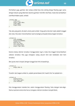 98
Belajar HTML & CSS : Tutorial Fundamental dalam mempelajari HTML & CSS
Perhatikan juga, gambar dari setiap artikel bisa kita setting denga floating agar sama
dengan desain yang diberikan (karena gambar memiliki nilai float, maka kita tambahkan
overflow:hidden pada .artikel)
.artikel img{
float:left;
margin-right:10px;
width:200px;
height:165px
}
Tak ada yang perlu dirubah untuk judul artikel. Yang perlu kita beri style adalah tanggal
dan view. Kita akan menambahkan warna background pada kedua bagian tersebut.
.artikel b{
color:#616060;
background:#DDDDDD;
padding:3px;
font-size:12px;
font-weight:bold;
margin-right:10px;
}
Karena kedua elemen tersebut menggunakan tag b, maka kita tinggal menambahkan
selector tersebut. Kita juga mengatur ulang ukuran font dan ketebalan dari font
tersebut.
Beri jarak antar sinopsis dengan tanggal dan link di bawahnya.
.artikel p{
margin:10px 0;
}
Terakhir dari bagian artikel ini, adalah penembatan link “watch this” ke sebelah kiri.
.artikel a{
display:block;
text-align:right;
color:#636363;
}
Kita menggunakan metode lain, selain menggunakan floating. Yaitu dengan text-align.
Namun pertama-tama kita harus mengatur elemen tersebut menjadi block.
 