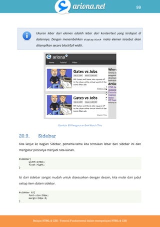 99
Belajar HTML & CSS : Tutorial Fundamental dalam mempelajari HTML & CSS
Ukuran lebar dari elemen adalah lebar dari konten/text yang terdapat di
dalamnya. Dengan menambahkan display:block maka elemen tersebut akan
ditampilkan secara block/full width.
Gambar 89 Pengaturan link Watch This
20.9. Sidebar
Kita lanjut ke bagian Sidebar, pertama-tama kita tentukan lebar dari sidebar ini dan
mengatur posisinya menjadi rata-kanan.
#sidebar{
width:270px;
float:right;
}
Isi dari sidebar sangat mudah untuk disesuaikan dengan desain, kita mulai dari judul
setiap item dalam sidebar.
#sidebar h2{
font-size:18px;
margin:10px 0;
}
 