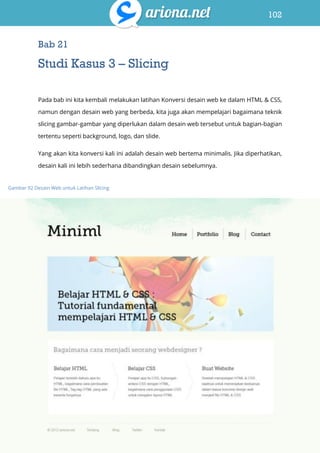 102
Belajar HTML & CSS : Tutorial Fundamental dalam mempelajari HTML & CSS
Bab 21
Studi Kasus 3 – Slicing
Pada bab ini kita kembali melakukan latihan Konversi desain web ke dalam HTML & CSS,
namun dengan desain web yang berbeda, kita juga akan mempelajari bagaimana teknik
slicing gambar-gambar yang diperlukan dalam desain web tersebut untuk bagian-bagian
tertentu seperti background, logo, dan slide.
Yang akan kita konversi kali ini adalah desain web bertema minimalis. Jika diperhatikan,
desain kali ini lebih sederhana dibandingkan desain sebelumnya.
Gambar 92 Desain Web untuk Latihan Slicing
 