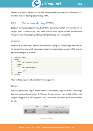 104
Belajar HTML & CSS : Tutorial Fundamental dalam mempelajari HTML & CSS
Dengan begitu pasti anda sudah memiliki bayangan akan apa yang anda tulis bukan? Ya,
mari kita mulai ke dalam proses markup HTML.
21.1. Penulisan Markup HTML
Sebelum memulai proses konversi, buat folder baru untuk latihan konversi kita kali ini
dengan nama “Latihan Slicing” atau terserah anda. Buat lagi satu folder dengan nama
“images” untuk menyimpan gambar-gambar pendukung hasil slicing nanti.
wrapper
Seperti kasus sebelumnya, seluruh konten website yang ada ditampung dalam sebuah
div dengan id wrapper, jadi sebagai permulaan kita buat markup standar HTML beserta
sebuah div dengan id wrapper:
1. <!doctype HTML>
2. <HTML>
3. <head>
4. <title>Miniml</title>
5. </head>
6. <body>
7. <div id=‚wrapper‛>
8.
9. </div>
10. </body>
11. </HTML>
Kode-kode selanjutnya ditulis di dalam div wrapper ini.
Header
Jika anda perhatikan, bagian header memiliki dua elemen, logo dan menu. Untuk logo
kita bisa gunakan heading level 1 (h1) atau dengan gambar, namun kali ini kita coba
dengan menggunakan Heading level 1 saja. Dan untuk menu kita gunakan unordered
list (ul).
Gambar 95 Header
 