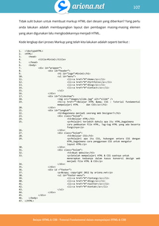 107
Belajar HTML & CSS : Tutorial Fundamental dalam mempelajari HTML & CSS
Tidak sulit bukan untuk membuat markup HTML dari desain yang diberikan? Yang perlu
anda lakukan adalah membayangkan layout dan pembagian masing-masing elemen
yang akan digunakan lalu mengkodekannya menjadi HTML.
Kode lengkap dari proses Markup yang telah kita lakukan adalah seperti berikut :
1. <!doctypeHTML>
2. <HTML>
3. <head>
4. <title>Miniml</title>
5. </head>
6. <body>
7. <div id=‚wrapper‛>
8. <div id=‚header‛>
9. <h1 id=‚logo‛>Miniml</h1>
10. <ul id=‚menu‛>
11. <li><a href=‚#‛>Home</a></li>
12. <li><a href=‚#‛>Portfolio</a></li>
13. <li><a href=‚#‛>Blog</a></li>
14. <li><a href=‚#‛>Contact</a></li>
15. </ul>
16. </div>
17. <div id=‚slideshow‛>
18. <img src=‚images/slide.jpg‛ alt=‚slide‛ />
19. <h1><a href=‚‚>Belajar HTML &amp; CSS : Tutorial fundamental
mempelajari HTML dan CSS</a></h1>
20. </div>
21. <div id=‚langkah‛>
22. <h2>Bagaimana menjadi seorang Web Designer?</h2>
23. <div class=‚kolom‛>
24. <h3>Belajar HTML</h3>
25. <p>Pelajari terlebih dahulu apa itu HTML,bagaimana
cara pembuatan file HTML, Tag-tag HTML yang ada beserta
fungsinya</p>
26. </div>
27. <div class=‚kolom‛>
28. <h3>Belajar CSS</h3>
29. <p>Pelajari apa itu CSS, hubungan antara CSS dengan
HTML,bagaimana cara penggunaan CSS untuk mengatur
layout HTML</p>
30. </div>
31. <div class=‚kolom‛>
32. <h3>Buat Website</h3>
33. <p>Setelah mempelajari HTML & CSS saatnya untuk
menerapkan keduanya dalam kasus konversi design web
menjadi file HTML & CSS</p>
34. </div>
35. </div>
36. <div id =‚footer‛>
37. <p>&copy; copyright 2012 by ariona.net</p>
38. <ul id=‚footer-menu‛>
39. <li><a href=‚#‛>Tentang</a></li>
40. <li><a href=‚#‛>Blog</a></li>
41. <li><a href=‚#‛>twitter</a></li>
42. <li><a href=‚#‛>kontak</a></li>
43. </ul>
44. </div>
45. </div>
46. </body>
47. </HTML>
 