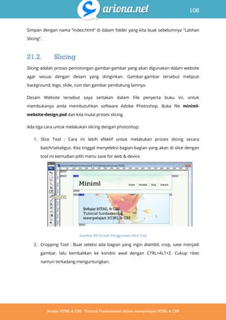 108
Belajar HTML & CSS : Tutorial Fundamental dalam mempelajari HTML & CSS
Simpan dengan nama “index.html” di dalam folder yang kita buat sebelumnya “Latihan
Slicing”.
21.2. Slicing
Slicing adalah proses pemotongan gambar-gambar yang akan digunakan dalam website
agar sesuai dengan desain yang diinginkan. Gambar-gambar tersebut meliputi
background, logo, slide, icon dan gambar pendukung lainnya.
Desain Website tersebut saya sertakan dalam File penyerta buku ini, untuk
membukanya anda membutuhkan software Adobe Photoshop. Buka file miniml-
website-design.psd dan kita mulai proses slicing.
Ada tiga cara untuk melakukan slicing dengan photoshop:
1. Slice Tool : Cara ini lebih efektif untuk melakukan proses slicing secara
batch/sekaligus. Kita tinggal menyeleksi bagian-bagian yang akan di slice dengan
tool ini kemudian pilih menu save for web & device.
Gambar 99 Contoh Penggunaan Slice Tool
2. Cropping Tool : Buat seleksi ada bagian yang ingin diambil, crop, save menjadi
gambar, lalu kembalikan ke kondisi awal dengan CTRL+ALT+Z. Cukup ribet
namun terkadang menguntungkan.
 