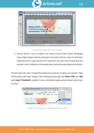109
Belajar HTML & CSS : Tutorial Fundamental dalam mempelajari HTML & CSS
Gambar 100 Slicing dengan teknik Cropping
3. Manual Slicing : Cara ini adalah cara manual namun lebih efektif. Mengingat
hanya bagian-bagian tertentu yang akan kita ambil, jadi kita cukup memilih layer
yang dibutuhkan, copy, buat file baru, paste dan save. Dan Cara ini yang akan kita
gunakan untuk melakukan slicing pada desain website yang sedang kita kerjakan.
Pertama-tama kita akan mengambil background, tepatnya di bagian atas gambar. Pada
window layer pilih layer dengan nama background-grunge, lalu tekan CTRL dan Klik
pada Layer Thumbnail. Langkah ini akan menyeleksi bagian yang terdapat dalam layer
tersebut.
Gambar 101 Ctrl+Click untuk menyeleksi konten dari layer
 