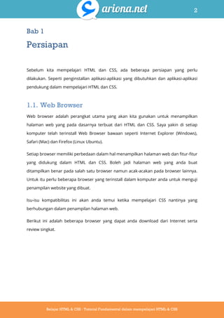 2
Belajar HTML & CSS : Tutorial Fundamental dalam mempelajari HTML & CSS
Bab 1
Persiapan
Sebelum kita mempelajari HTML dan CSS, ada beberapa persiapan yang perlu
dilakukan. Seperti penginstallan aplikasi-aplikasi yang dibutuhkan dan aplikasi-aplikasi
pendukung dalam mempelajari HTML dan CSS.
1.1. Web Browser
Web browser adalah perangkat utama yang akan kita gunakan untuk menampilkan
halaman web yang pada dasarnya terbuat dari HTML dan CSS. Saya yakin di setiap
komputer telah terinstall Web Browser bawaan seperti Internet Explorer (Windows),
Safari (Mac) dan Firefox (Linux Ubuntu).
Setiap browser memiliki perbedaan dalam hal menampilkan halaman web dan fitur-fitur
yang didukung dalam HTML dan CSS. Boleh jadi halaman web yang anda buat
ditampilkan benar pada salah satu browser namun acak-acakan pada browser lainnya.
Untuk itu perlu beberapa browser yang terinstall dalam komputer anda untuk menguji
penampilan website yang dibuat.
Isu-isu kompatibilitas ini akan anda temui ketika mempelajari CSS nantinya yang
berhubungan dalam penampilan halaman web.
Berikut ini adalah beberapa browser yang dapat anda download dari Internet serta
review singkat.
 