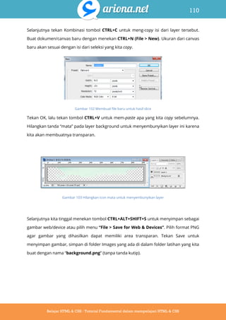 110
Belajar HTML & CSS : Tutorial Fundamental dalam mempelajari HTML & CSS
Selanjutnya tekan Kombinasi tombol CTRL+C untuk meng-copy isi dari layer tersebut.
Buat dokumen/canvas baru dengan menekan CTRL+N (File > New). Ukuran dari canvas
baru akan sesuai dengan isi dari seleksi yang kita copy.
Gambar 102 Membuat file baru untuk hasil slice
Tekan OK, lalu tekan tombol CTRL+V untuk mem-paste apa yang kita copy sebelumnya.
Hilangkan tanda “mata” pada layer background untuk menyembunyikan layer ini karena
kita akan membuatnya transparan.
Gambar 103 Hilangkan icon mata untuk menyembunyikan layer
Selanjutnya kita tinggal menekan tombol CTRL+ALT+SHIFT+S untuk menyimpan sebagai
gambar web/device atau pilih menu “File > Save for Web & Devices”. Pilih format PNG
agar gambar yang dihasilkan dapat memiliki area transparan. Tekan Save untuk
menyimpan gambar, simpan di folder Images yang ada di dalam folder latihan yang kita
buat dengan nama “background.png” (tanpa tanda kutip).
 