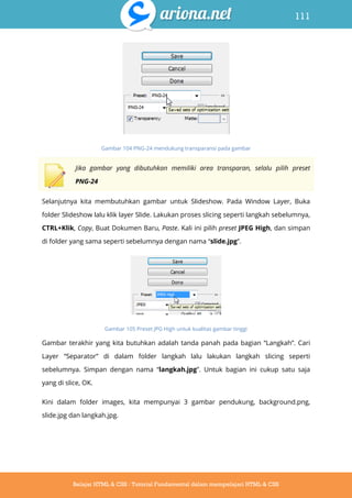111
Belajar HTML & CSS : Tutorial Fundamental dalam mempelajari HTML & CSS
Gambar 104 PNG-24 mendukung transparansi pada gambar
Jika gambar yang dibutuhkan memiliki area transparan, selalu pilih preset
PNG-24
Selanjutnya kita membutuhkan gambar untuk Slideshow. Pada Window Layer, Buka
folder Slideshow lalu klik layer Slide. Lakukan proses slicing seperti langkah sebelumnya,
CTRL+Klik, Copy, Buat Dokumen Baru, Paste. Kali ini pilih preset JPEG High, dan simpan
di folder yang sama seperti sebelumnya dengan nama “slide.jpg”.
Gambar 105 Preset JPG High untuk kualitas gambar tinggi
Gambar terakhir yang kita butuhkan adalah tanda panah pada bagian “Langkah”. Cari
Layer “Separator” di dalam folder langkah lalu lakukan langkah slicing seperti
sebelumnya. Simpan dengan nama “langkah.jpg”. Untuk bagian ini cukup satu saja
yang di slice, OK.
Kini dalam folder images, kita mempunyai 3 gambar pendukung, background.png,
slide.jpg dan langkah.jpg.
 