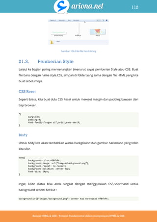 112
Belajar HTML & CSS : Tutorial Fundamental dalam mempelajari HTML & CSS
Gambar 106 File-file hasil slicing
21.3. Pemberian Style
Lanjut ke bagian paling menyenangkan (menurut saya), pemberian Style atau CSS. Buat
file baru dengan nama style.CSS, simpan di folder yang sama dengan file HTML yang kita
buat sebelumnya.
CSS Reset
Seperti biasa, kita buat dulu CSS Reset untuk mereset margin dan padding bawaan dari
tiap browser.
*{
margin:0;
padding:0;
font-family:‛segoe ui‛,arial,sans-serif;
}
Body
Untuk body kita akan tambahkan warna background dan gambar backround yang telah
kita slice.
body{
background-color:#f8fbf4;
background-image: url(‚images/background.png‛);
background-repeat: no-repeat;
background-position: center top;
font-size: 14px;
}
Ingat, kode diatas bisa anda singkat dengan menggunakan CSS-shorthand untuk
background seperti berikut :
background:url(‚images/background.png‛) center top no-repeat #f8fbf4;
 