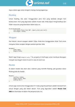 113
Belajar HTML & CSS : Tutorial Fundamental dalam mempelajari HTML & CSS
Saya uraikan agar anda mengerti masing-masing bagiannya.
Heading
Untuk heading, kita akan menggunakan jenis font yang berbeda dengan font
keseluruhan. Font yang digunakan adalah museo slab. Anda dapat menginstallnya dari
folder resources yang disertakan dalam buku ini.
h1,h2,h3,h4,h5,h6{
font-family:"Museo Slab 500", impact,arial,sans-serif;
font-weight: normal;
}
Wrapper
Dari desain, ukuran wrapper adalah 720px. Anda bisa menggunakan Ruler Tool untuk
mengukur lebar wrapper dengan patokan gambar slide.
#wrapper{
width:720px;
margin:0 auto;
}
Masih ingat fungsi margin:0 auto; ? Ya, property ini berfungsi untuk membuat #wrapper
menjadi rata tengah meski di zoom-in atau di zoom-out.
Header
Di dalam header kita akan ada 2 elemen yang memiliki floating. Jadi gunakan solusi
floating pada div header.
#header{
overflow: hidden;
margin-bottom: 20px;
padding:30px 0
}
Untuk Logo, karena kita menggunakan h1 maka yang kita perlukan adalah merubah font
sesuai dengan yang ada dalam desain. Font yang digunakan adalah Museo Slab
500(font disertakan di dalam File penyerta buku ini).
 