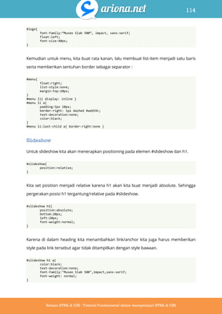 114
Belajar HTML & CSS : Tutorial Fundamental dalam mempelajari HTML & CSS
#logo{
font-family:‛Museo Slab 500‛, impact, sans-serif;
float:left;
font-size:40px;
}
Kemudian untuk menu, kita buat rata kanan, lalu membuat list-item menjadi satu baris
serta memberikan sentuhan border sebagai separator :
#menu{
float:right;
list-style:none;
margin-top:10px;
}
#menu li{ display: inline }
#menu li a{
padding:5px 10px;
border-right: 1px dashed #aeb59c;
text-decoration:none;
color:black;
}
#menu li:last-child a{ border-right:none }
Slideshow
Untuk slideshow kita akan menerapkan positioning pada elemen #slideshow dan h1.
#slideshow{
position:relative;
}
Kita set position menjadi relative karena h1 akan kita buat menjadi absolute. Sehingga
pergerakan posisi h1 tergantung/relative pada #slideshow.
#slideshow h1{
position:absolute;
bottom:20px;
left:20px;
font-weight:normal;
}
Karena di dalam heading kita menambahkan link/anchor kita juga harus memberikan
style pada link tersebut agar tidak ditampilkan dengan style bawaan.
#slideshow h1 a{
color:black;
text-decoration:none;
font-family:"Museo Slab 500",impact,sans-serif;
font-weight: normal;
}
 