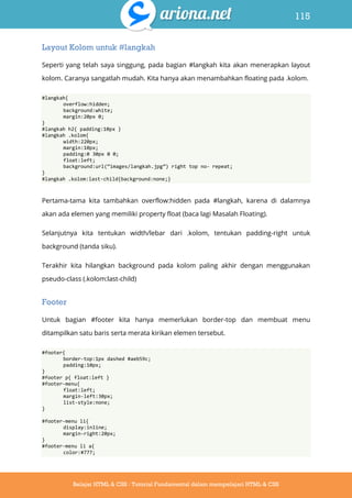 115
Belajar HTML & CSS : Tutorial Fundamental dalam mempelajari HTML & CSS
Layout Kolom untuk #langkah
Seperti yang telah saya singgung, pada bagian #langkah kita akan menerapkan layout
kolom. Caranya sangatlah mudah. Kita hanya akan menambahkan floating pada .kolom.
#langkah{
overflow:hidden;
background:white;
margin:20px 0;
}
#langkah h2{ padding:10px }
#langkah .kolom{
width:220px;
margin:10px;
padding:0 30px 0 0;
float:left;
background:url(‚images/langkah.jpg‛) right top no- repeat;
}
#langkah .kolom:last-child{background:none;}
Pertama-tama kita tambahkan overflow:hidden pada #langkah, karena di dalamnya
akan ada elemen yang memiliki property float (baca lagi Masalah Floating).
Selanjutnya kita tentukan width/lebar dari .kolom, tentukan padding-right untuk
background (tanda siku).
Terakhir kita hilangkan background pada kolom paling akhir dengan menggunakan
pseudo-class (.kolom:last-child)
Footer
Untuk bagian #footer kita hanya memerlukan border-top dan membuat menu
ditampilkan satu baris serta merata kirikan elemen tersebut.
#footer{
border-top:1px dashed #aeb59c;
padding:10px;
}
#footer p{ float:left }
#footer-menu{
float:left;
margin-left:30px;
list-style:none;
}
#footer-menu li{
display:inline;
margin-right:20px;
}
#footer-menu li a{
color:#777;
 