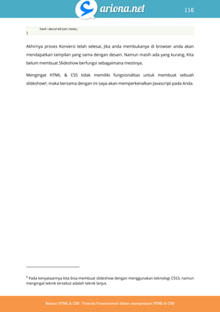 116
Belajar HTML & CSS : Tutorial Fundamental dalam mempelajari HTML & CSS
text-decoration:none;
}
Akhirnya proses Konversi telah selesai, Jika anda membukanya di browser anda akan
mendapatkan tampilan yang sama dengan desain. Namun masih ada yang kurang, Kita
belum membuat Slideshow berfungsi sebagaimana mestinya.
Mengingat HTML & CSS tidak memiliki fungsionalitas untuk membuat sebuah
slideshow8, maka bersama dengan ini saya akan memperkenalkan Javascript pada Anda.
8
Pada kenyataannya kita bisa membuat slideshow dengan menggunakan teknologi CSS3, namun
mengingat teknik tersebut adalah teknik lanjut.
 