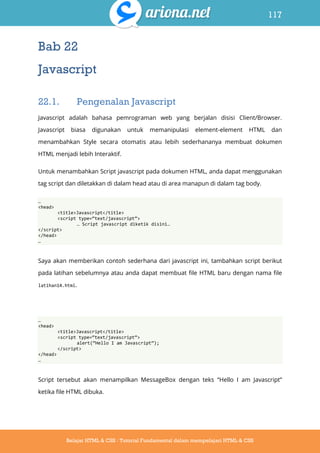 117
Belajar HTML & CSS : Tutorial Fundamental dalam mempelajari HTML & CSS
Bab 22
Javascript
22.1. Pengenalan Javascript
Javascript adalah bahasa pemrograman web yang berjalan disisi Client/Browser.
Javascript biasa digunakan untuk memanipulasi element-element HTML dan
menambahkan Style secara otomatis atau lebih sederhananya membuat dokumen
HTML menjadi lebih Interaktif.
Untuk menambahkan Script javascript pada dokumen HTML, anda dapat menggunakan
tag script dan diletakkan di dalam head atau di area manapun di dalam tag body.
…
<head>
<title>Javascript</title>
<script type=‚text/javascript‛>
… Script javascript diketik disini…
</script>
</head>
…
Saya akan memberikan contoh sederhana dari javascript ini, tambahkan script berikut
pada latihan sebelumnya atau anda dapat membuat file HTML baru dengan nama file
latihan14.html.
…
<head>
<title>Javascript</title>
<script type=‚text/javascript‛>
alert(‚Hello I am Javascript‛);
</script>
</head>
…
Script tersebut akan menampilkan MessageBox dengan teks “Hello I am Javascript”
ketika file HTML dibuka.
 
