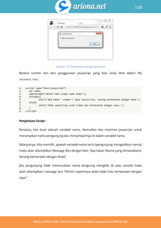 118
Belajar HTML & CSS : Tutorial Fundamental dalam mempelajari HTML & CSS
Gambar 107 Kotak pesan dengan javascript
Berikut contoh lain dari penggunaan Javascript yang bias anda lihat dalam file
latihan15.html:
1. <script type=‚text/javascript‛>
2. var nama;
3. nama=prompt('Boleh tahu siapa nama anda?');
4. if(nama){
5. alert('Apa kabar '+nama+'! Saya Javascript, senang berkenalan dengan Anda');
6. }else{
7. alert('Hhmm sepertinya anda tidak mau berkenalan dengan saya.');
8. }
9. </script>
Penjelasan Script :
Pertama, kita buat sebuah variabel nama. Kemudian kita meminta Javascript untuk
menanyakan nama pengunjung lalu menyimpannya di dalam variabel nama.
Selanjutnya, Kita memilih, apakah variabel nama terisi (pengunjung mengetikkan nama),
maka akan ditampilkan Message Box dengan teks “Apa kabar (Nama yang dimasukkan)!,
Senang berkenalan dengan Anda”.
Jika pengunjung tidak memasukkan nama (langsung mengklik ok atau cancel) maka
akan ditampilkan message box “Hhmm sepertinya anda tidak mau berkenalan dengan
saya.”.
 