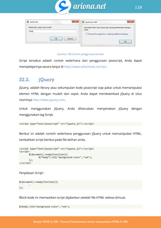 119
Belajar HTML & CSS : Tutorial Fundamental dalam mempelajari HTML & CSS
Gambar 108 Contoh penggunaan kondisi
Script tersebut adalah contoh sederhana dari penggunaan Javascript, Anda dapat
mempelajarinya secara lanjut di http://www.w3schools.com/js/.
22.2. jQuery
jQuery, adalah library atau sekumpulan kode javascript siap pakai untuk memanipulasi
elemen HTML dengan mudah dan cepat. Anda dapat mendownload jQuery di situs
resminya http://www.jquery.com.
Untuk menggunakan jQuery, Anda diharuskan menyertakan jQuery dengan
menggunakan tag Script.
<script type=‚text/javascript‛ src=‚jquery.js‛></script>
Berikut ini adalah contoh sederhana penggunaan jQuery untuk memanipulasi HTML,
tambahkan script berikut pada file latihan anda.
<script type=‚text/javascript‛ src=‚jquery.js‛></script>
<script>
$(document).ready(function(){
$(‚body‛).CSS(‘background-color’,’red’);
});
</script>
Penjelasan Script :
$(document).ready(function(){
…
});
Block kode ini memastikan script dijalankan setelah file HTML selesai dimuat.
$(body).CSS(‘background-color’,’red’);
 