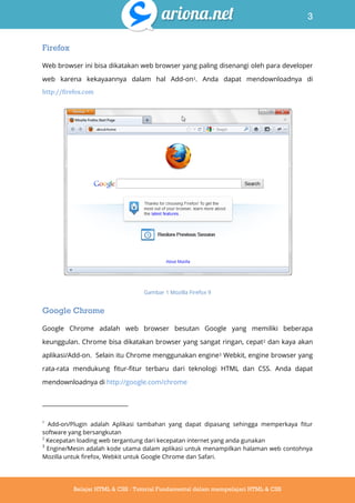 3
Belajar HTML & CSS : Tutorial Fundamental dalam mempelajari HTML & CSS
Firefox
Web browser ini bisa dikatakan web browser yang paling disenangi oleh para developer
web karena kekayaannya dalam hal Add-on1. Anda dapat mendownloadnya di
http://firefox.com
Gambar 1 Mozilla Firefox 9
Google Chrome
Google Chrome adalah web browser besutan Google yang memiliki beberapa
keunggulan. Chrome bisa dikatakan browser yang sangat ringan, cepat2 dan kaya akan
aplikasi/Add-on. Selain itu Chrome menggunakan engine3 Webkit, engine browser yang
rata-rata mendukung fitur-fitur terbaru dari teknologi HTML dan CSS. Anda dapat
mendownloadnya di http://google.com/chrome
1
Add-on/Plugin adalah Aplikasi tambahan yang dapat dipasang sehingga memperkaya fitur
software yang bersangkutan
2
Kecepatan loading web tergantung dari kecepatan internet yang anda gunakan
3
Engine/Mesin adalah kode utama dalam aplikasi untuk menampilkan halaman web contohnya
Mozilla untuk firefox, Webkit untuk Google Chrome dan Safari.
 