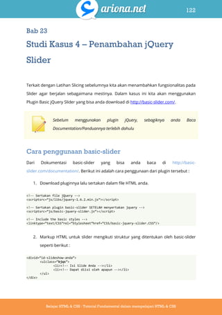 122
Belajar HTML & CSS : Tutorial Fundamental dalam mempelajari HTML & CSS
Bab 23
Studi Kasus 4 – Penambahan jQuery
Slider
Terkait dengan Latihan Slicing sebelumnya kita akan menambahkan fungsionalitas pada
Slider agar berjalan sebagaimana mestinya. Dalam kasus ini kita akan menggunakan
Plugin Basic jQuery Slider yang bisa anda download di http://basic-slider.com/.
Sebelum menggunakan plugin jQuery, sebagiknya anda Baca
Documentation/Panduannya terlebih dahulu
Cara penggunaan basic-slider
Dari Dokumentasi basic-slider yang bisa anda baca di http://basic-
slider.com/documentation/. Berikut ini adalah cara penggunaan dari plugin tersebut :
1. Download pluginnya lalu sertakan dalam file HTML anda.
<!-- Sertakan file jQuery -->
<scriptsrc=‚js/libs/jquery-1.6.2.min.js‛></script>
<!-- Sertakan plugin basic-slider SETELAH menyertakan jquery -->
<scriptsrc=‚js/basic-jquery-slider.js‛></script>
<!-- Include the basic styles -->
<linktype=‚text/CSS‛rel=‚Stylesheet‛href=‚CSS/basic-jquery-slider.CSS‛/>
2. Markup HTML untuk slider mengikuti struktur yang ditentukan oleh basic-slider
seperti berikut :
<divid=‚id-slideshow-anda‛>
<ulclass=‚bjqs‛>
<li><!-- Isi Slide Anda --></li>
<li><!-- Dapat diisi oleh apapun --></li>
</ul>
</div>
 
