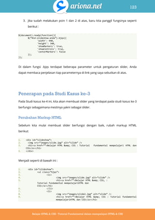 123
Belajar HTML & CSS : Tutorial Fundamental dalam mempelajari HTML & CSS
3. Jika sudah melakukan poin 1 dan 2 di atas, baru kita panggil fungsinya seperti
berikut :
$(document).ready(function(){
$(‚#id-slideshow-anda‛).bjqs({
'width': 940,
'height': 340,
'showMarkers': true,
'showControls': true,
'centerMarkers': false
});
});
Di dalam fungsi .bjqs terdapat beberapa parameter untuk pengaturan slider, Anda
dapat membaca penjelasan tiap parameternya di link yang saya sebutkan di atas.
Penerapan pada Studi Kasus ke-3
Pada Studi kasus ke-4 ini, kita akan membuat slider yang terdapat pada studi kasus ke-3
berfungsi sebagaimana mestinya yakni sebagai slider.
Perubahan Markup HTML
Sebelum kita mulai membuat slider berfungsi dengan baik, rubah markup HTML
berikut:
1. <div id=‚slideshow‛>
2. <img src=‚images/slide.jpg‛ alt=‚slide‛ />
3. <h1><a href=‚‚>Belajar HTML &amp; CSS : Tutorial fundamental mempelajari HTML dan
CSS</a></h1>
4. </div>
Menjadi seperti di bawah ini :
1. <div id=‚slideshow‛>
2. <ul class=‚bjqs‛>
3. <li>
4. <img src=‚images/slide.jpg‛ alt=‚slide‛ />
5. <h1><a href=‚‚>Belajar HTML &amp; CSS, :
Tutorial fundamental mempelajariHTML dan
CSS</a></h1>
6. </li>
7. <li>
8. <img src=‚images/slide2.jpg‛ alt=‚slide‛ />
9. <h1><a href=‚‚>Belajar HTML &amp; CSS : Tutorial fundamental
mempelajariHTML dan CSS</a></h1>
 