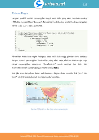 125
Belajar HTML & CSS : Tutorial Fundamental dalam mempelajari HTML & CSS
Aktivasi Plugin
Langkah terakhir adalah pemanggilan fungsi basic slider yang akan merubah markup
HTML kita menjadi Slider “beneran”. Tambahkan kode berikut setelah kode pemanggilan
library basic-jquery-slider.js di atas.
1. ...
2. <script type=‚text/javascript‛ src=‚basic-jquery-slider.js‛></script>
3. <script type=‚text/javascript‛>
4. $(document).ready(function(){
5. $('#slideshow').bjqs({
6. 'width' : 720,
7. 'height' : 238,
8. 'showMarkers' : false,
9. 'showControls' : true
10. });
11. });
12. </script>
Parameter width dan height mengacu pada lebar dan tinggi gambar slide. Berbeda
dengan contoh pemanggilan basic-slider yang telah saya jelaskan sebelumnya, saya
hanya menampilkan parameter “showControls” untuk navigasi tiap slider dan
menyembunyikan Markers dengan memberi nilai false.
Kini, jika anda tampilkan dalam web browser, Bagian slider memiliki link “prev” dan
“next”, klik link tersebut untuk memajumundurkan slide.
Gambar 110 Link Prev dan Next untuk navigasi slider
 